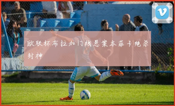 欧联杯布拉加门线悬案本菲卡绝杀封神