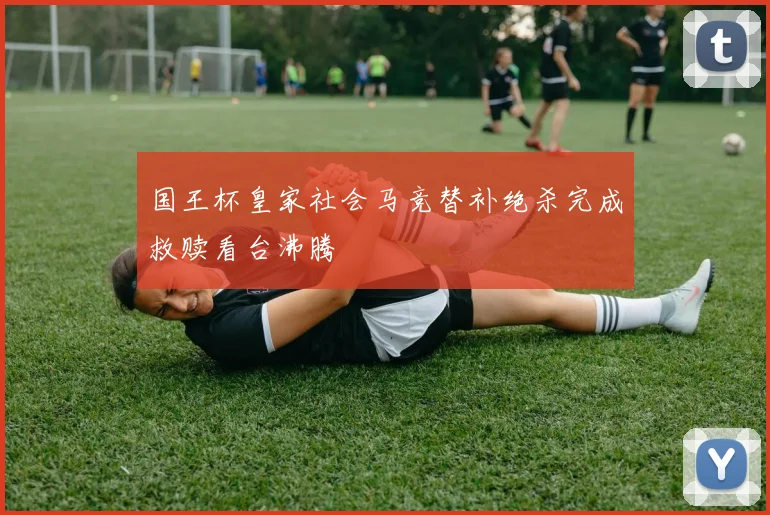 国王杯皇家社会马竞替补绝杀完成救赎看台沸腾