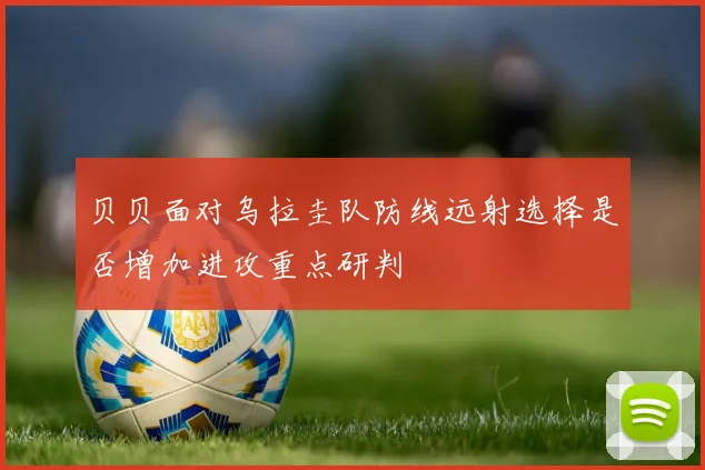 贝贝面对乌拉圭队防线远射选择是否增加进攻重点研判