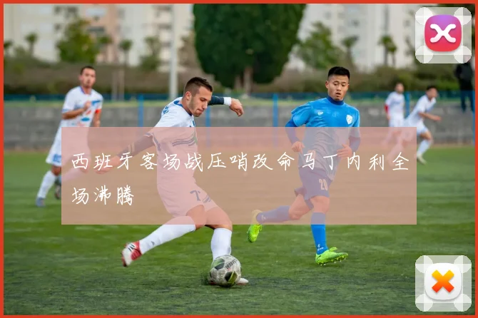 西班牙客场战压哨改命马丁内利全场沸腾