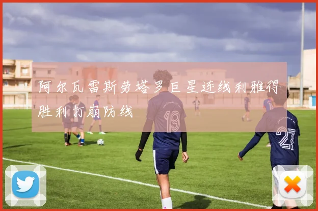 阿尔瓦雷斯劳塔罗巨星连线利雅得胜利打崩防线