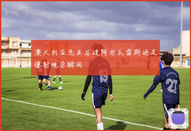 澳大利亚先丢后追阿尔瓦雷斯逆足爆射绝杀瞬间