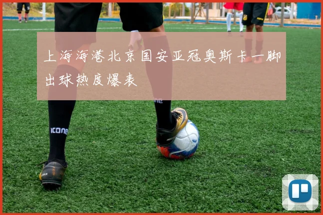 上海海港北京国安亚冠奥斯卡一脚出球热度爆表
