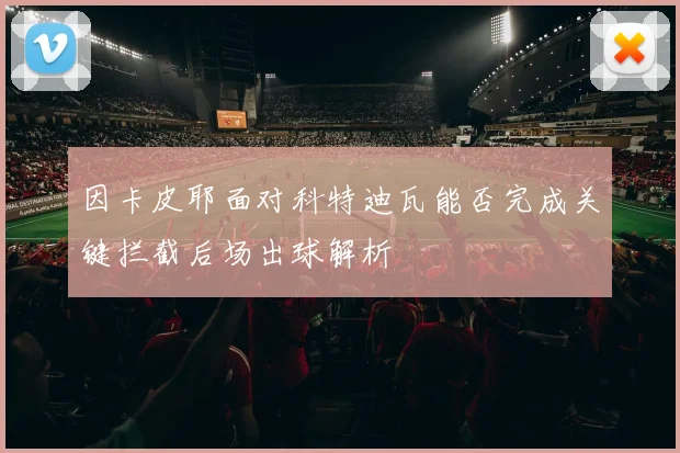因卡皮耶面对科特迪瓦能否完成关键拦截后场出球解析