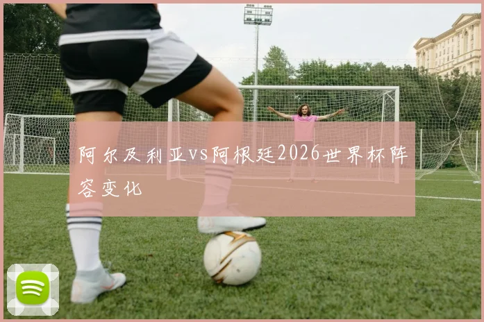 阿尔及利亚vs阿根廷2026世界杯阵容变化