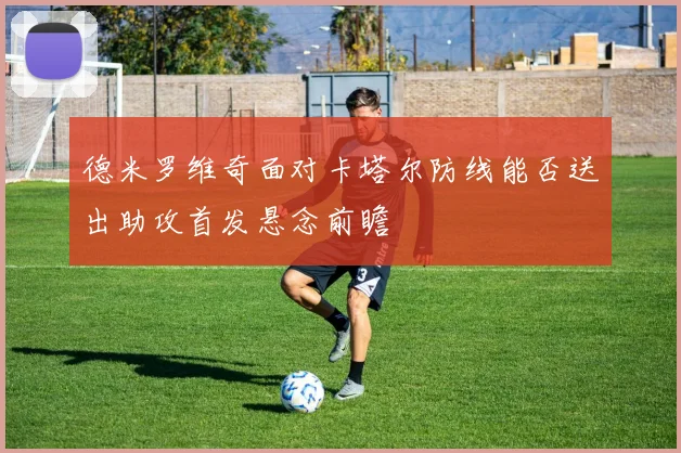 德米罗维奇面对卡塔尔防线能否送出助攻首发悬念前瞻