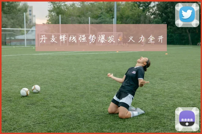 丹麦锋线强势爆发，火力全开