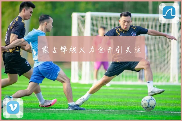 蒙古锋线火力全开引关注