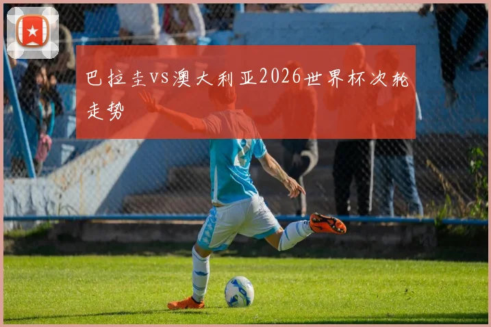 巴拉圭vs澳大利亚2026世界杯次轮走势