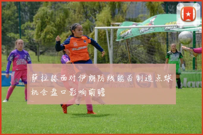 萨拉赫面对伊朗防线能否制造点球机会盘口影响前瞻