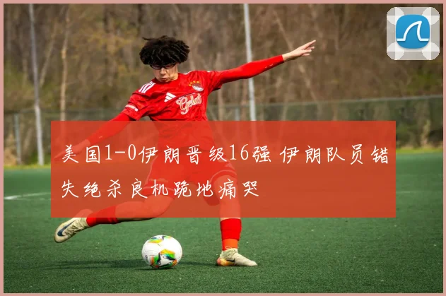 美国1-0伊朗晋级16强 伊朗队员错失绝杀良机跪地痛哭