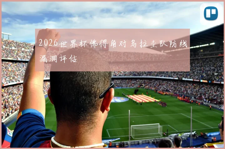 2026世界杯佛得角对乌拉圭队防线漏洞评估