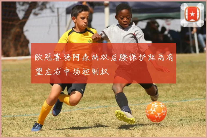 欧冠赛场阿森纳双后腰保护距离有望左右中场控制权