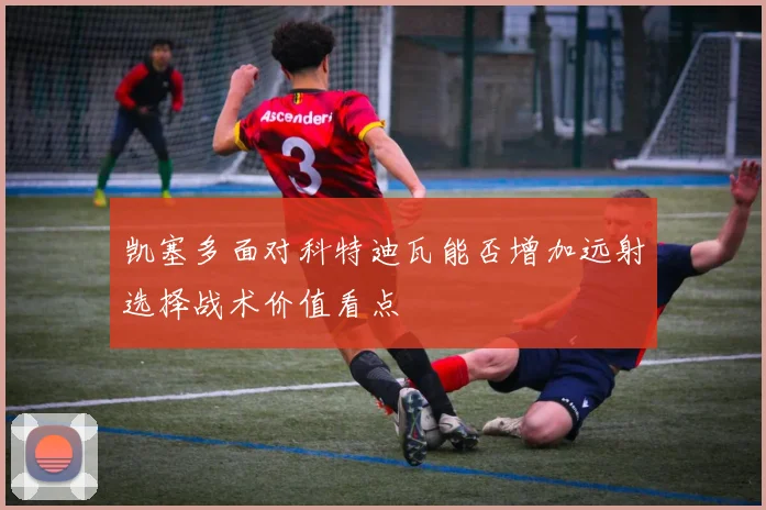 凯塞多面对科特迪瓦能否增加远射选择战术价值看点