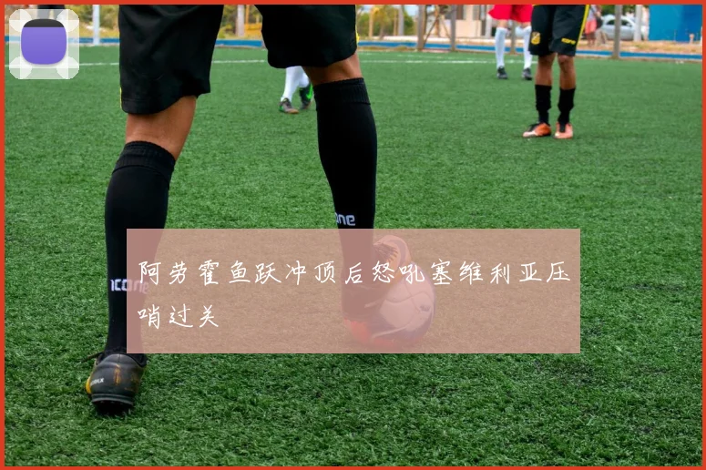 阿劳霍鱼跃冲顶后怒吼塞维利亚压哨过关