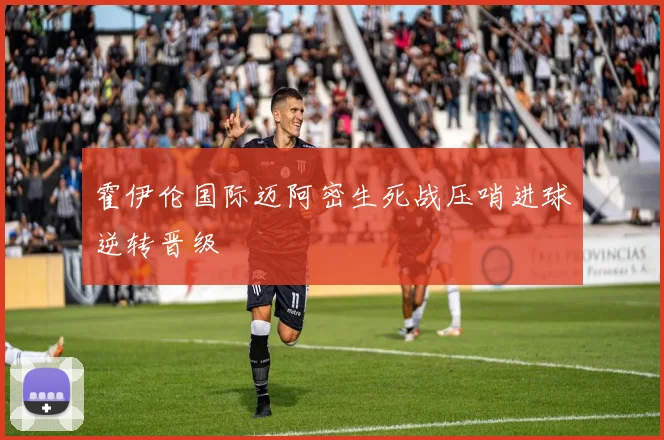 霍伊伦国际迈阿密生死战压哨进球逆转晋级