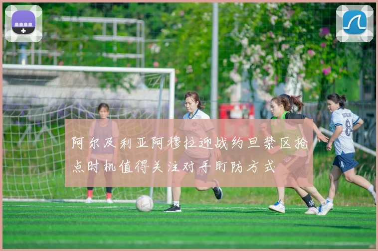 阿尔及利亚阿穆拉迎战约旦禁区抢点时机值得关注对手盯防方式