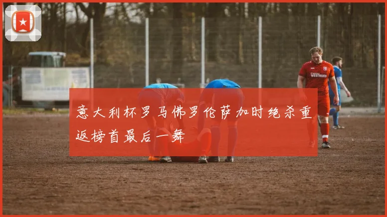 意大利杯罗马佛罗伦萨加时绝杀重返榜首最后一舞
