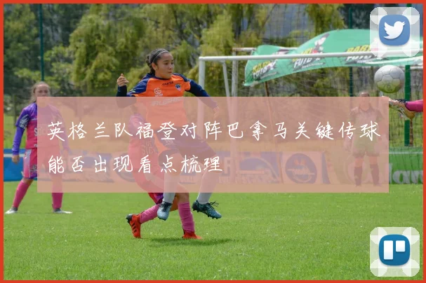 英格兰队福登对阵巴拿马关键传球能否出现看点梳理