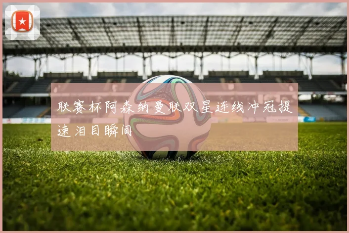 联赛杯阿森纳曼联双星连线冲冠提速泪目瞬间
