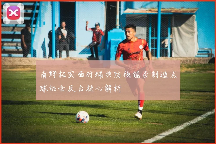 南野拓实面对瑞典防线能否制造点球机会反击核心解析