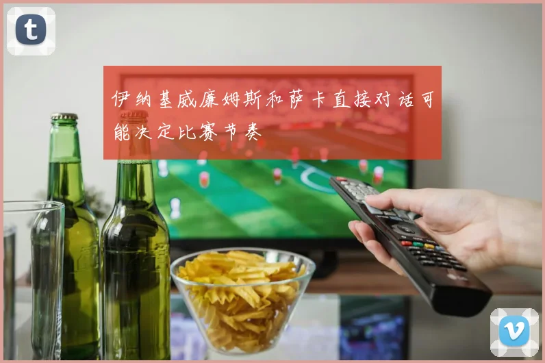 伊纳基威廉姆斯和萨卡直接对话可能决定比赛节奏
