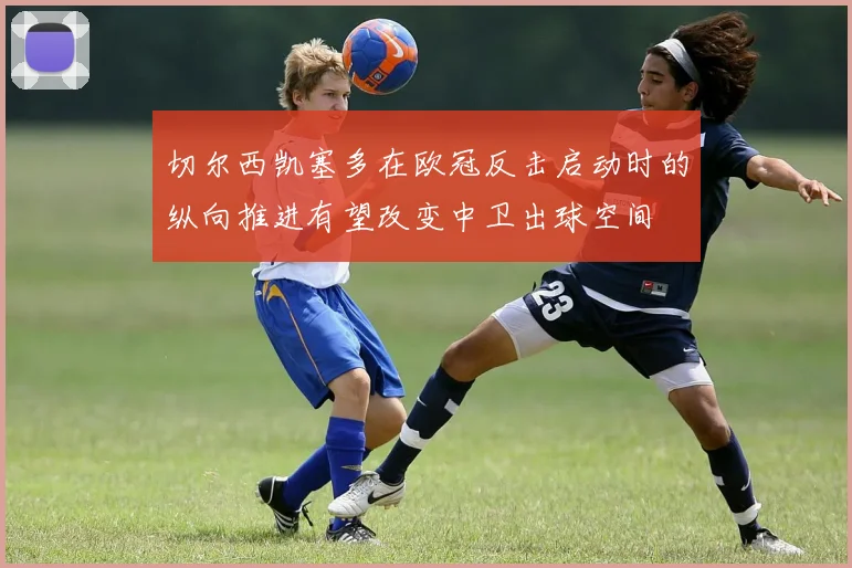 切尔西凯塞多在欧冠反击启动时的纵向推进有望改变中卫出球空间