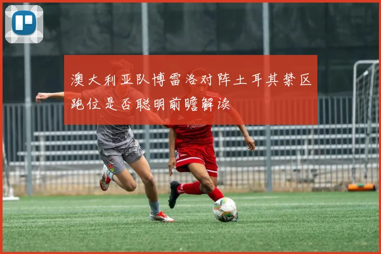 澳大利亚队博雷洛对阵土耳其禁区跑位是否聪明前瞻解读