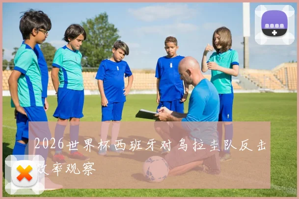 2026世界杯西班牙对乌拉圭队反击效率观察