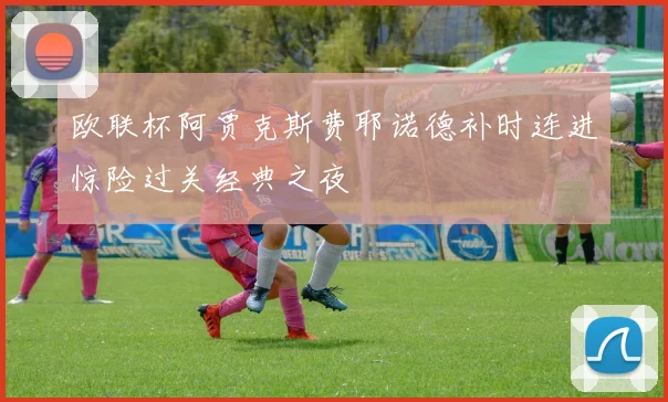 欧联杯阿贾克斯费耶诺德补时连进惊险过关经典之夜
