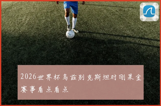 2026世界杯乌兹别克斯坦对刚果金赛事看点看点