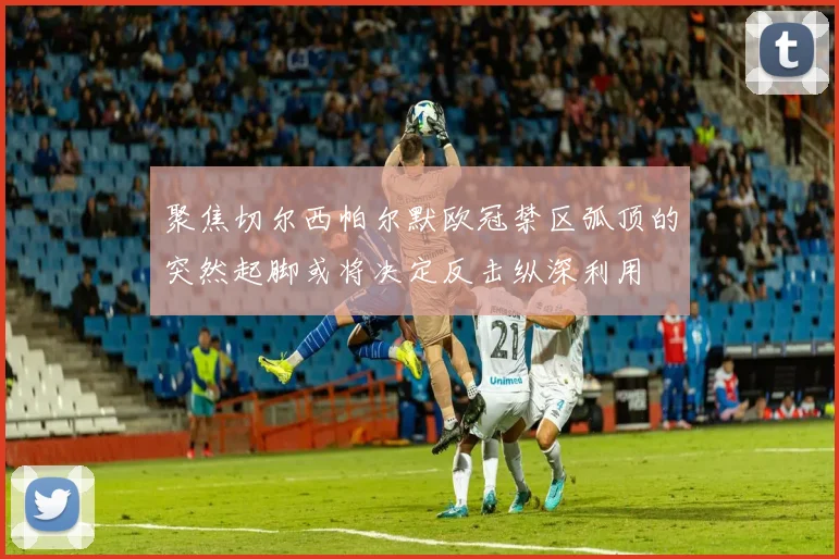 聚焦切尔西帕尔默欧冠禁区弧顶的突然起脚或将决定反击纵深利用