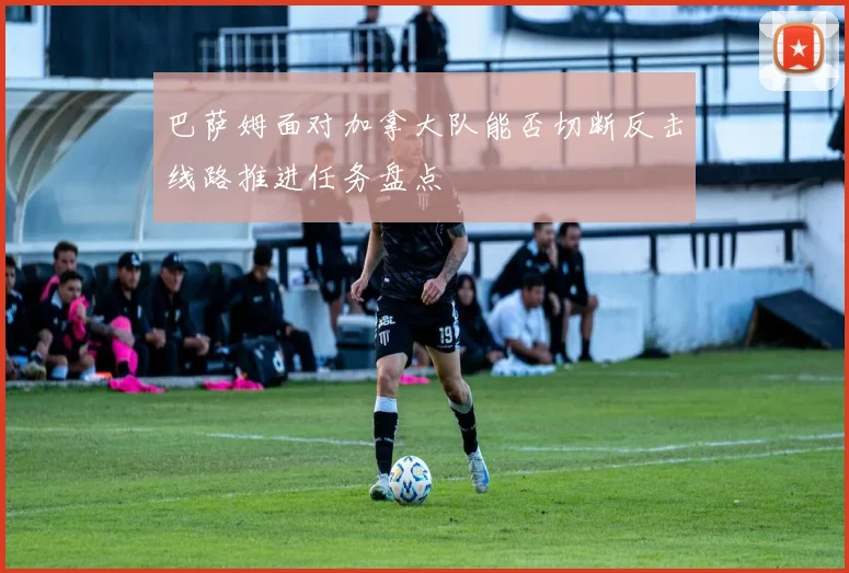 巴萨姆面对加拿大队能否切断反击线路推进任务盘点