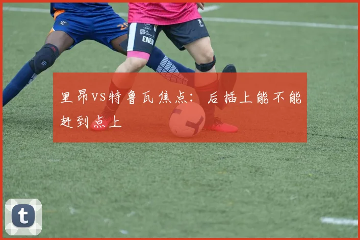 里昂vs特鲁瓦焦点:后插上能不能赶到点上