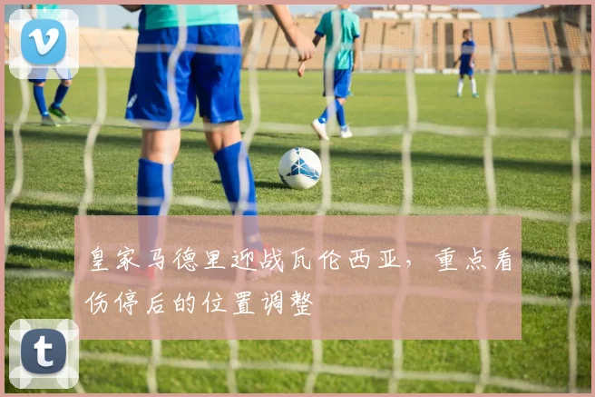 皇家马德里迎战瓦伦西亚,重点看伤停后的位置调整