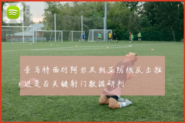 奈马特面对阿尔及利亚防线反击推进是否关键射门数据研判