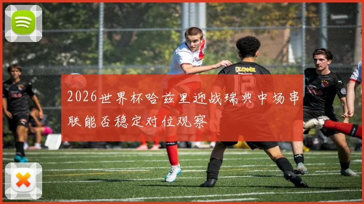 2026世界杯哈兹里迎战瑞典中场串联能否稳定对位观察