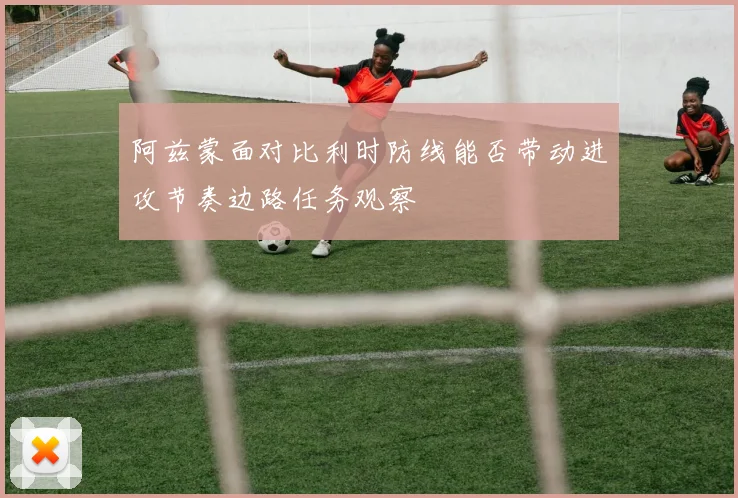 阿兹蒙面对比利时防线能否带动进攻节奏边路任务观察