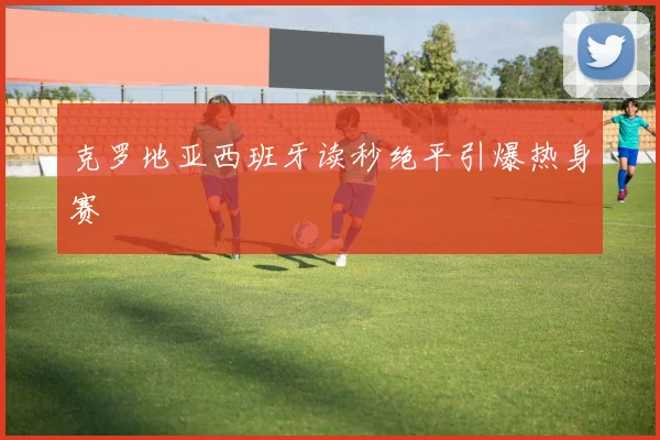 克罗地亚西班牙读秒绝平引爆热身赛