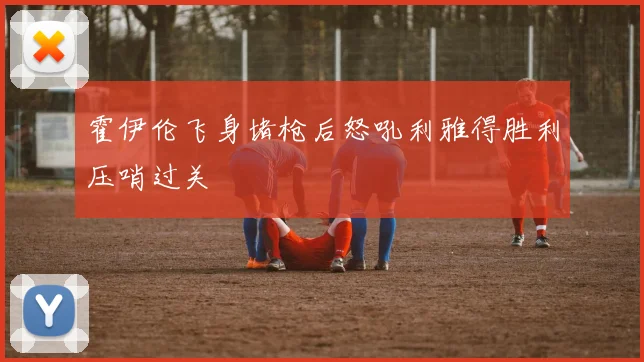 霍伊伦飞身堵枪后怒吼利雅得胜利压哨过关