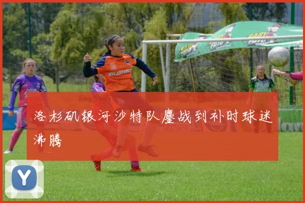 洛杉矶银河沙特队鏖战到补时球迷沸腾