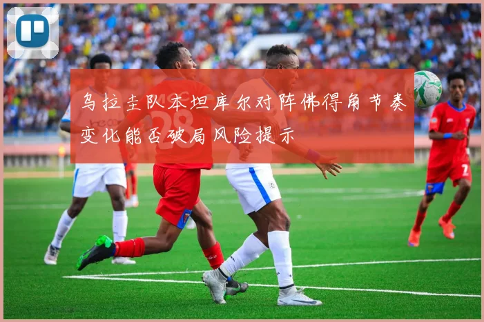 乌拉圭队本坦库尔对阵佛得角节奏变化能否破局风险提示