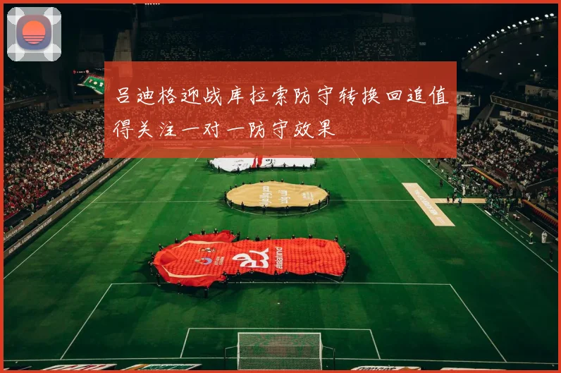 吕迪格迎战库拉索防守转换回追值得关注一对一防守效果