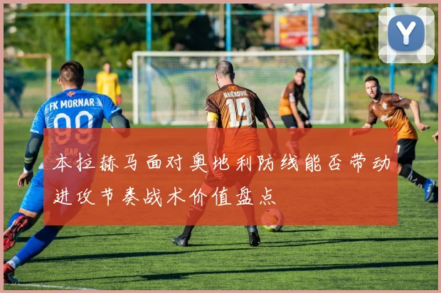 本拉赫马面对奥地利防线能否带动进攻节奏战术价值盘点