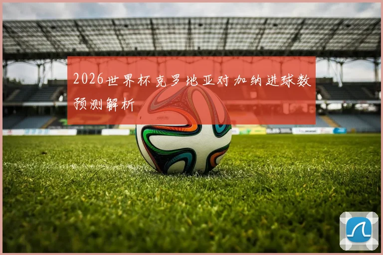 2026世界杯克罗地亚对加纳进球数预测解析